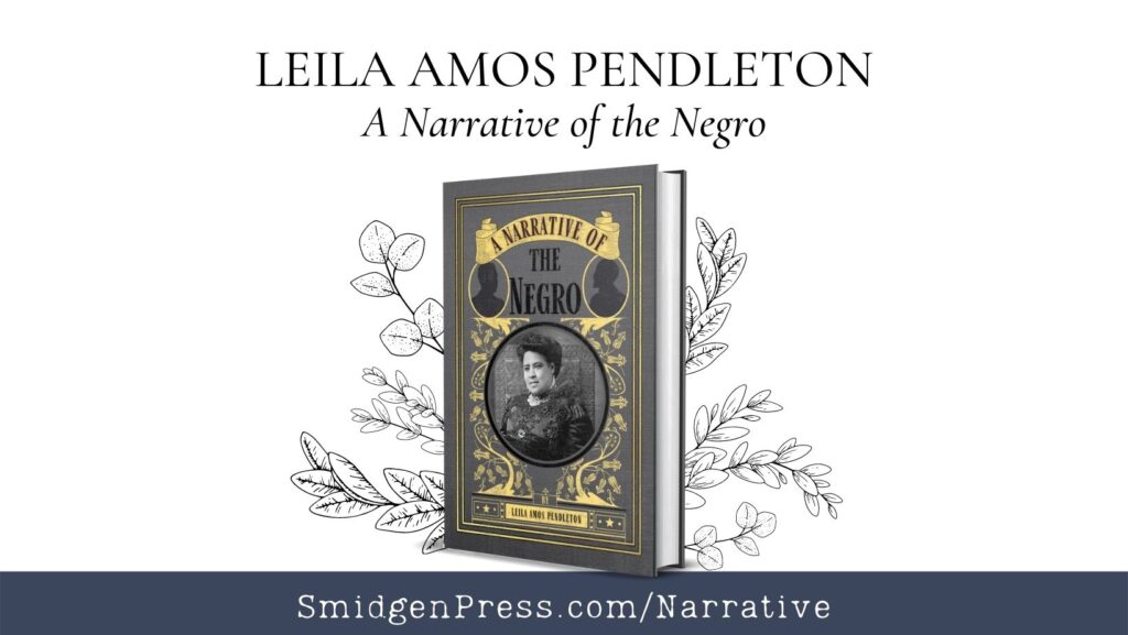 A FaceBook graphic of A Narrative of the Negro. Gray and Yellow Cover featuring Mrs. Pendleton in the center of the cover in a black lace dress surrounded by flowers. A Narrative of the Negro title is partially in a yellow banner at the top and then between two silhouettes of black men. pen and ink branches look like they are nestling the book. Above the book are the words: LEILA AMOS PENDLETON A Narrative of the Negro and below the book in a dark blue bar is SmidgenPress.com/Narrative